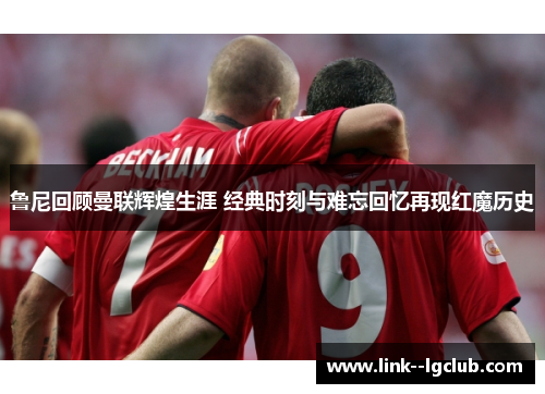 鲁尼回顾曼联辉煌生涯 经典时刻与难忘回忆再现红魔历史