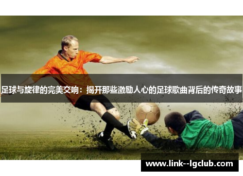 足球与旋律的完美交响:揭开那些激励人心的足球歌曲背后的传奇故事 足球与旋律的完美交响:揭开那些激励人心的足球歌曲背后的传奇故事