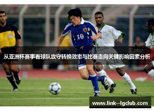 从亚洲杯赛事看球队攻守转换效率与比赛走向关键影响因素分析 从亚洲杯赛事看球队攻守转换效率与比赛走向关键影响因素分析