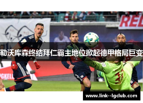 勒沃库森终结拜仁霸主地位掀起德甲格局巨变 勒沃库森终结拜仁霸主地位掀起德甲格局巨变