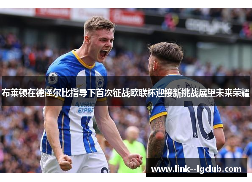 布莱顿在德泽尔比指导下首次征战欧联杯迎接新挑战展望未来荣耀 布莱顿在德泽尔比指导下首次征战欧联杯迎接新挑战展望未来荣耀